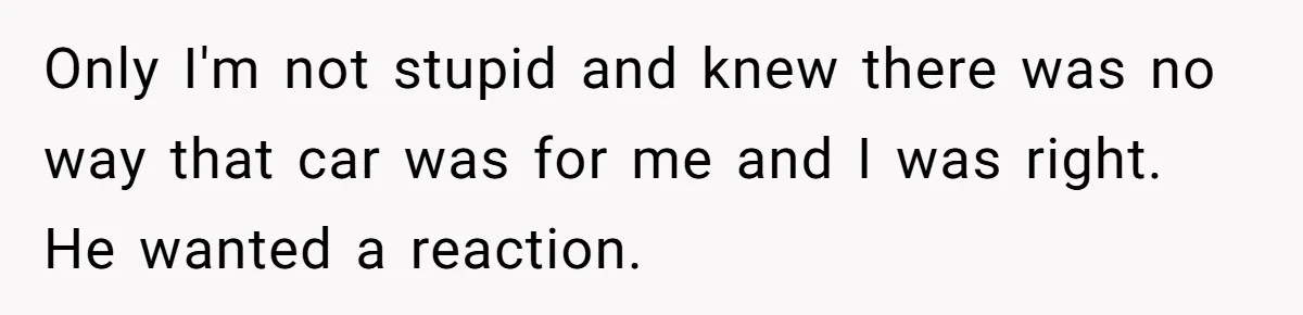 Only I'm not stupid and knew there was no way that car was for me and I was right. He wanted a reaction.