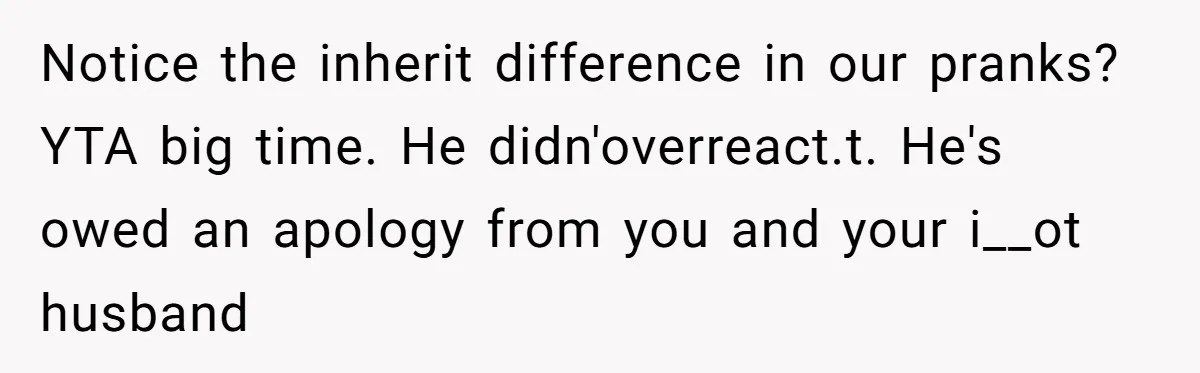 Notice the inherit difference in our pranks? YTA big time. He didn'overreact.t. He's owed an apology from you and your i__ot husband
