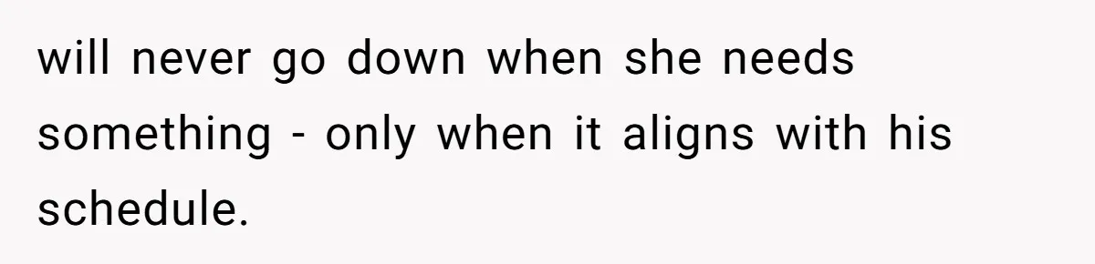 will never go down when she needs something - only when it aligns with his schedule.