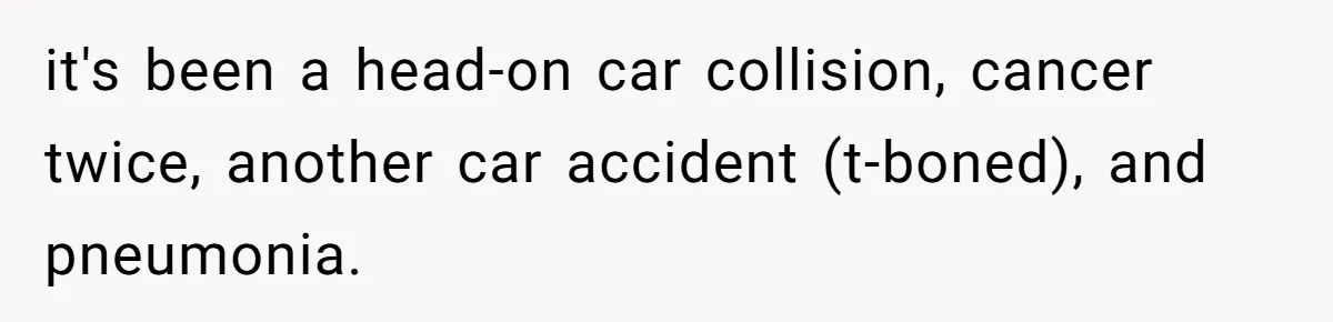 it's been a head-on car collision, cancer twice, another car accident (t-boned), and pneumonia.