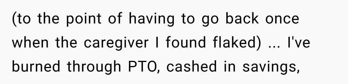 (to the point of having to go back once when the caregiver I found flaked) ... I've burned through PTO, cashed in savings,