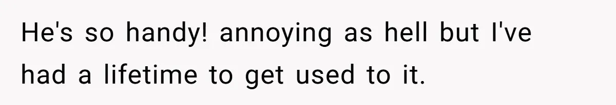 He's so handy! annoying as hell but I've had a lifetime to get used to it.