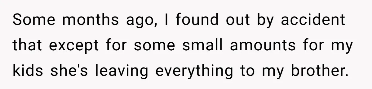 Some months ago, I found out by accident that except for some small amounts for my kids she's leaving everything to my brother.