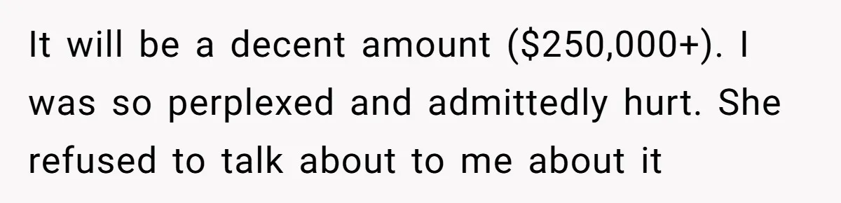 It will be a decent amount ($250,000+). I was so perplexed and admittedly hurt. She refused to talk about to me about it