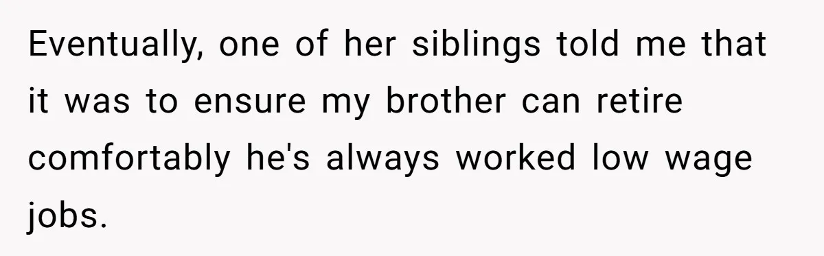 Eventually, one of her siblings told me that it was to ensure my brother can retire comfortably he's always worked low wage jobs.