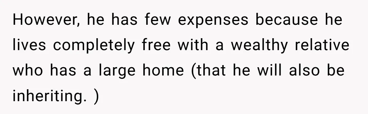However, he has few expenses because he lives completely free with a wealthy relative who has a large home (that he will also be inheriting. )