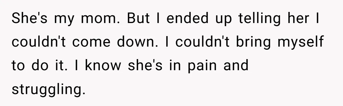 She's my mom. But I ended up telling her I couldn't come down. I couldn't bring myself to do it. I know she's in pain and struggling.