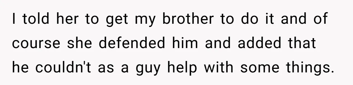 I told her to get my brother to do it and of course she defended him and added that he couldn't as a guy help with some things.