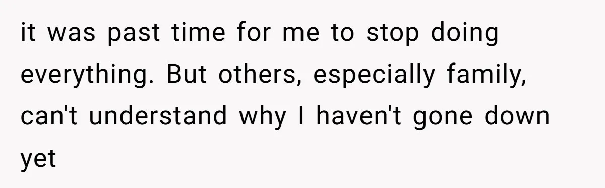it was past time for me to stop doing everything. But others, especially family, can't understand why I haven't gone down yet