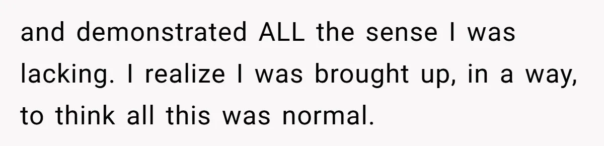and demonstrated ALL the sense I was lacking. I realize I was brought up, in a way, to think all this was normal.
