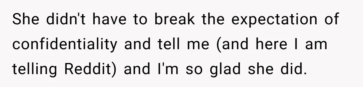 She didn't have to break the expectation of confidentiality and tell me (and here I am telling Reddit) and I'm so glad she did.