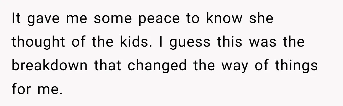 It gave me some peace to know she thought of the kids. I guess this was the breakdown that changed the way of things for me.