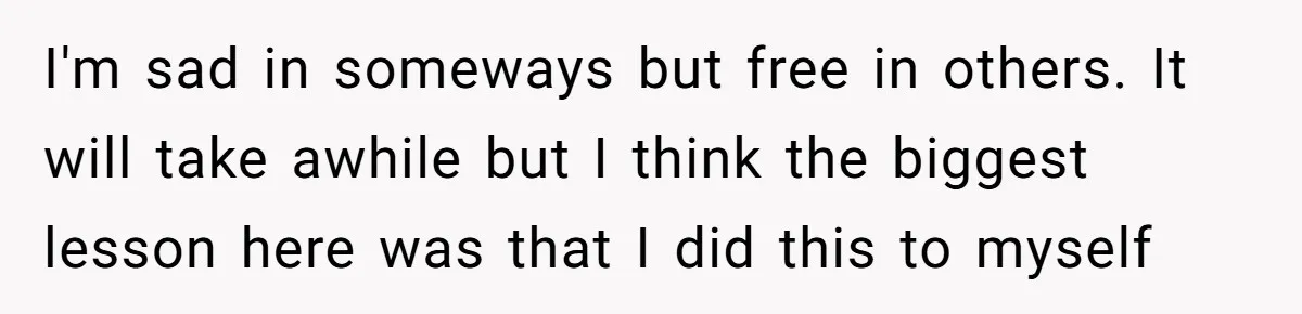 I'm sad in someways but free in others. It will take awhile but I think the biggest lesson here was that I did this to myself
