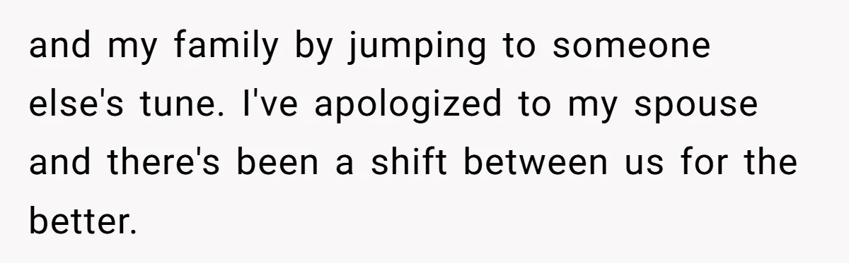 and my family by jumping to someone else's tune. I've apologized to my spouse and there's been a shift between us for the better.