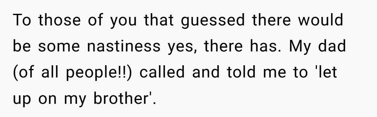 To those of you that guessed there would be some nastiness yes, there has. My dad (of all people!!) called and told me to 'let up on my brother'.