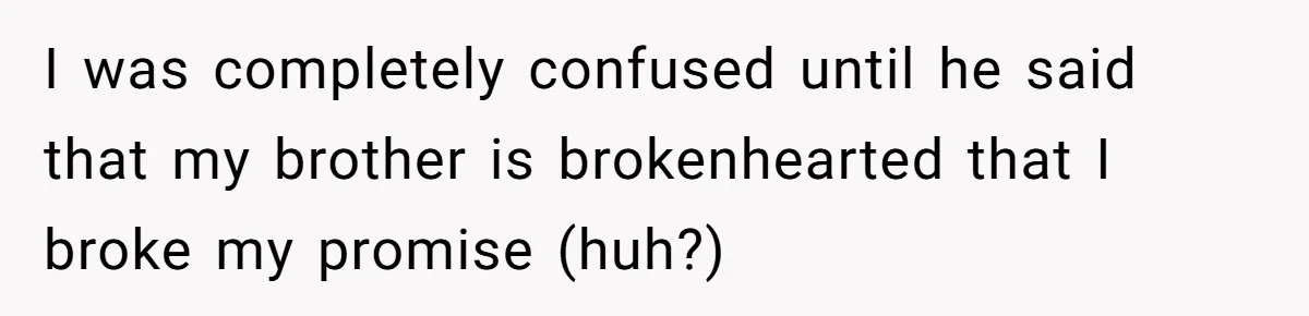 I was completely confused until he said that my brother is brokenhearted that I broke my promise (huh?)