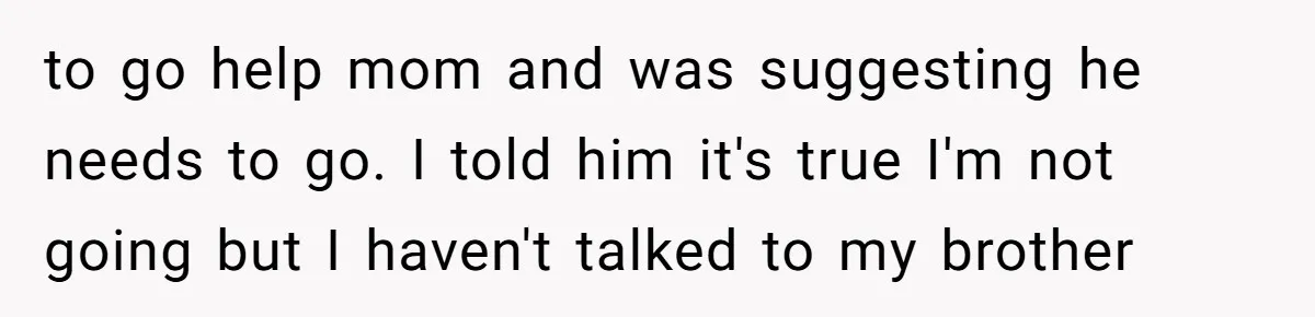 to go help mom and was suggesting he needs to go. I told him it's true I'm not going but I haven't talked to my brother