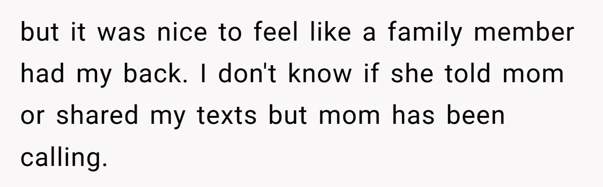 but it was nice to feel like a family member had my back. I don't know if she told mom or shared my texts but mom has been calling.