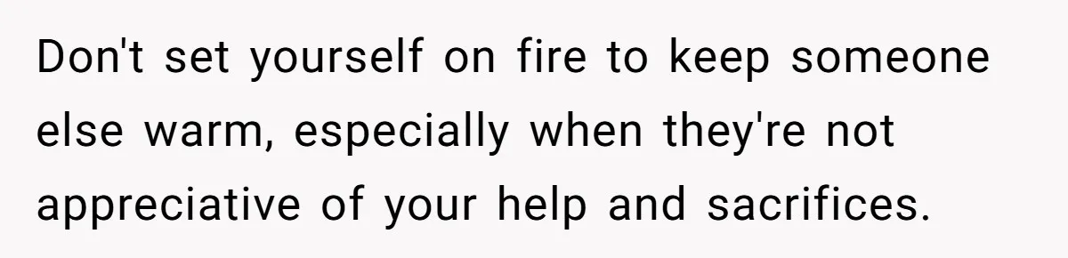 Don't set yourself on fire to keep someone else warm, especially when they're not appreciative of your help and sacrifices.