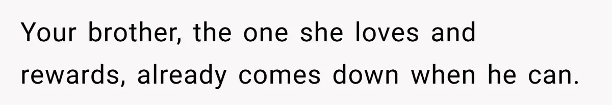 Your brother, the one she loves and rewards, already comes down when he can.