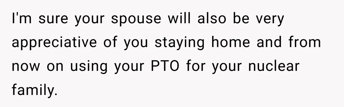 I'm sure your spouse will also be very appreciative of you staying home and from now on using your PTO for your nuclear family.