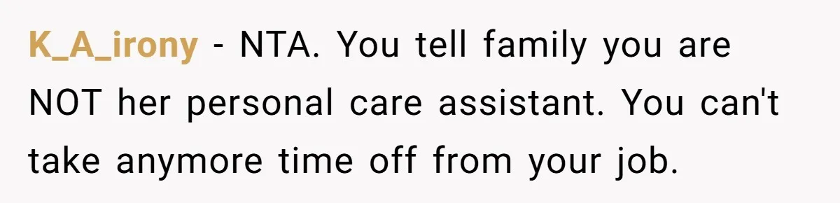 K_A_irony − NTA. You tell family you are NOT her personal care assistant. You can't take anymore time off from your job.