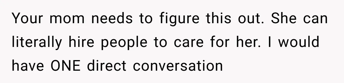 Your mom needs to figure this out. She can literally hire people to care for her. I would have ONE direct conversation