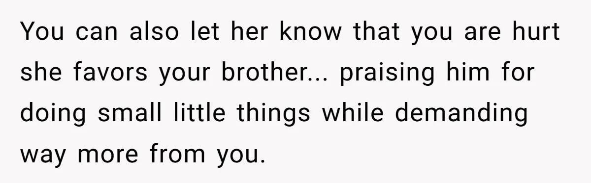 You can also let her know that you are hurt she favors your brother... praising him for doing small little things while demanding way more from you.