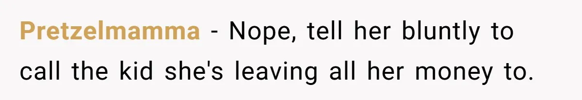Pretzelmamma − Nope, tell her bluntly to call the kid she's leaving all her money to.