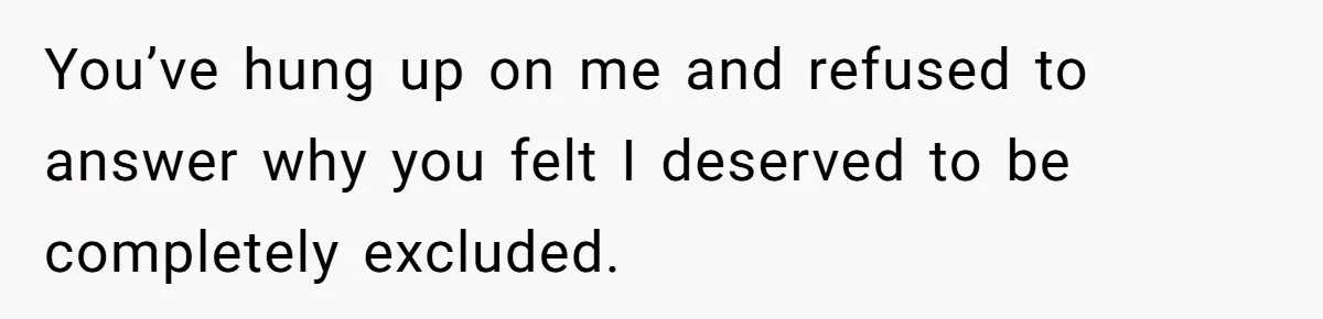 You’ve hung up on me and refused to answer why you felt I deserved to be completely excluded.
