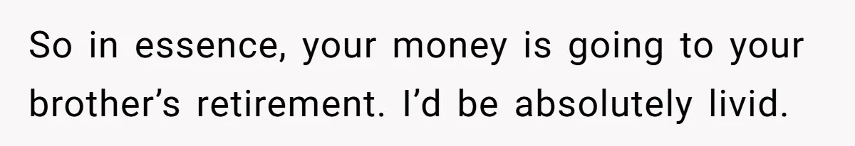 So in essence, your money is going to your brother’s retirement. I’d be absolutely livid.