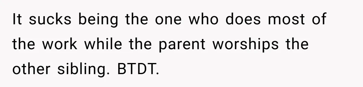 It sucks being the one who does most of the work while the parent worships the other sibling. BTDT.