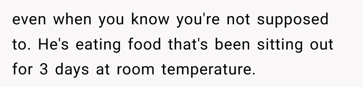 even when you know you're not supposed to. He's eating food that's been sitting out for 3 days at room temperature.
