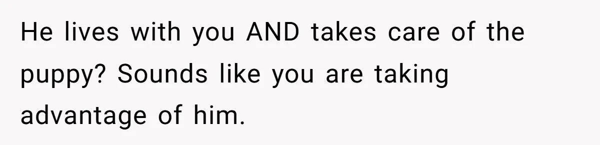 He lives with you AND takes care of the puppy? Sounds like you are taking advantage of him.