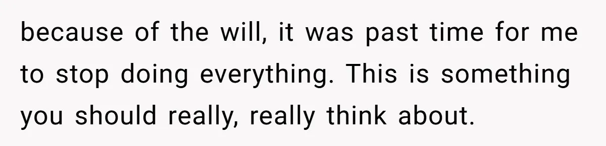 because of the will, it was past time for me to stop doing everything. This is something you should really, really think about.