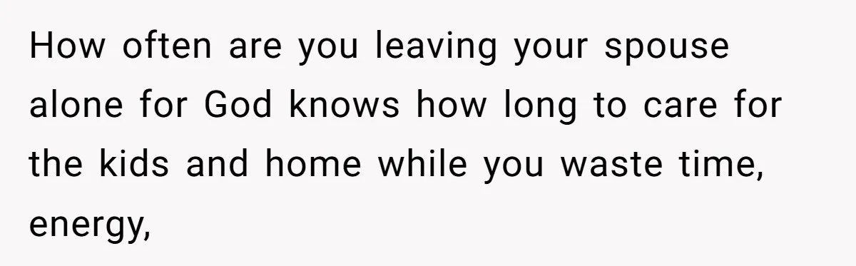 How often are you leaving your spouse alone for God knows how long to care for the kids and home while you waste time, energy,