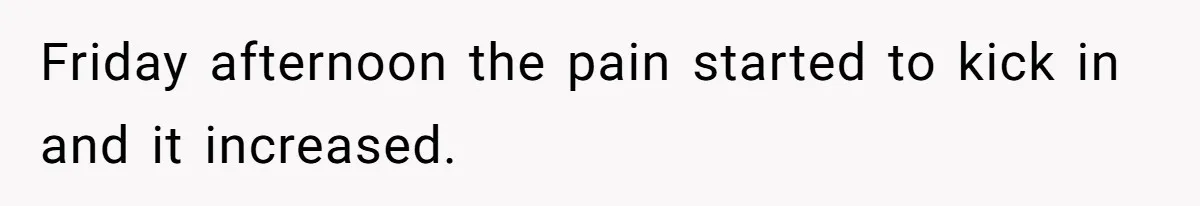 Friday afternoon the pain started to kick in and it increased.