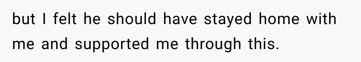 but I felt he should have stayed home with me and supported me through this.