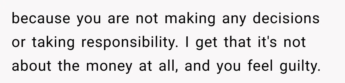 because you are not making any decisions or taking responsibility. I get that it's not about the money at all, and you feel guilty.