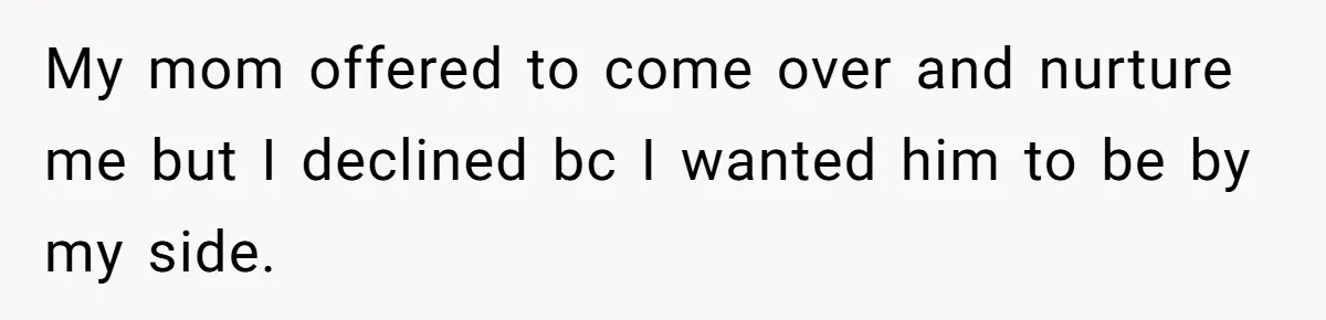 My mom offered to come over and nurture me but I declined bc I wanted him to be by my side.