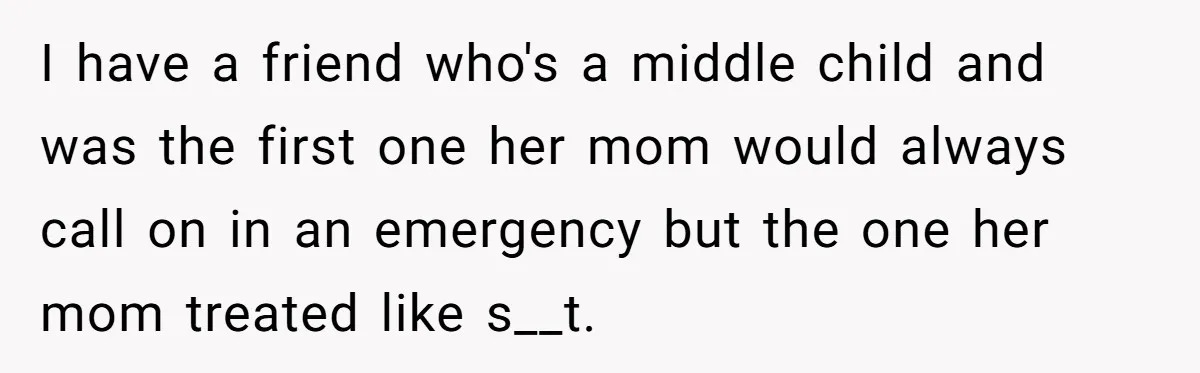 I have a friend who's a middle child and was the first one her mom would always call on in an emergency but the one her mom treated like s__t.