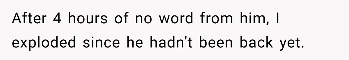 After 4 hours of no word from him, I exploded since he hadn’t been back yet.