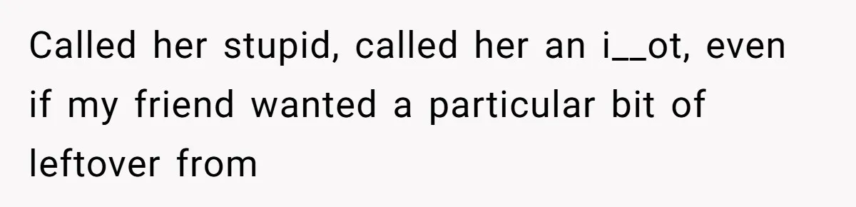 Called her stupid, called her an i__ot, even if my friend wanted a particular bit of leftover from