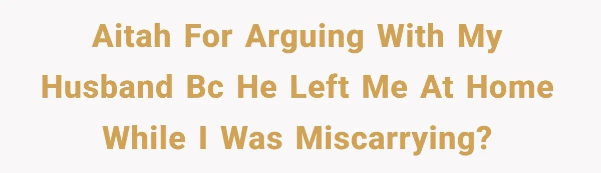 AITAH for arguing with my husband bc he left me at home while I was miscarrying?