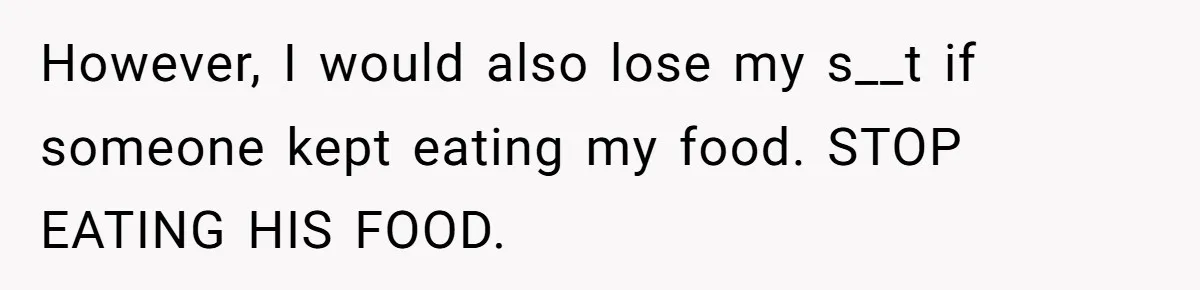 However, I would also lose my s__t if someone kept eating my food. STOP EATING HIS FOOD.