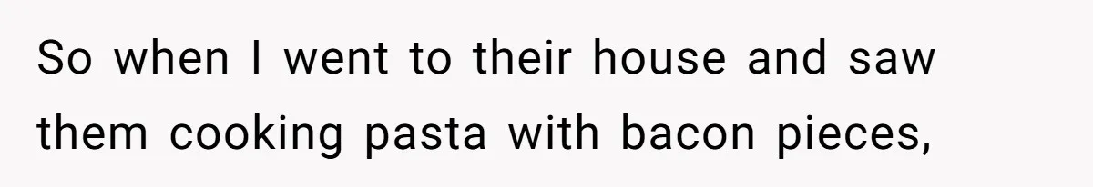 So when I went to their house and saw them cooking pasta with bacon pieces,
