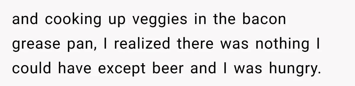 and cooking up veggies in the bacon grease pan, I realized there was nothing I could have except beer and I was hungry.