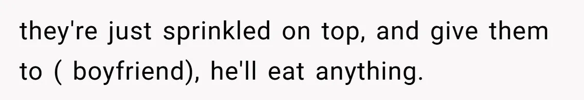 they're just sprinkled on top, and give them to ( boyfriend), he'll eat anything.