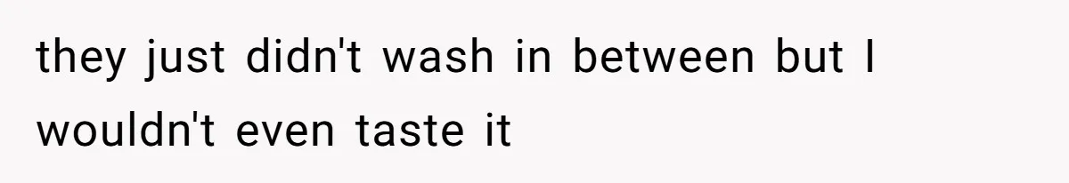 they just didn't wash in between but I wouldn't even taste it