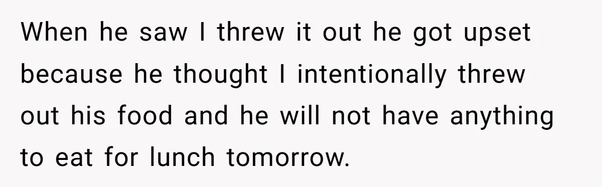 When he saw I threw it out he got upset because he thought I intentionally threw out his food and he will not have anything to eat for lunch tomorrow.